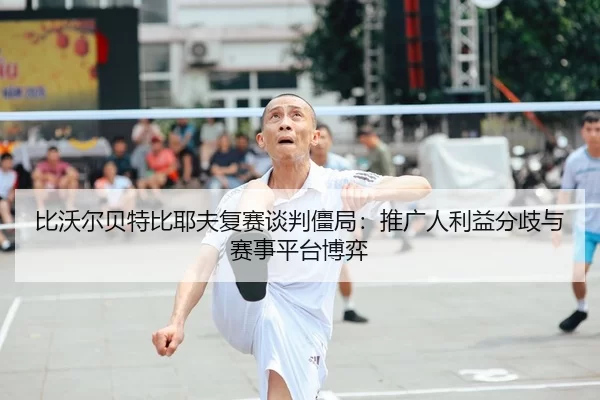 比沃尔贝特比耶夫复赛谈判僵局：推广人利益分歧与赛事平台博弈